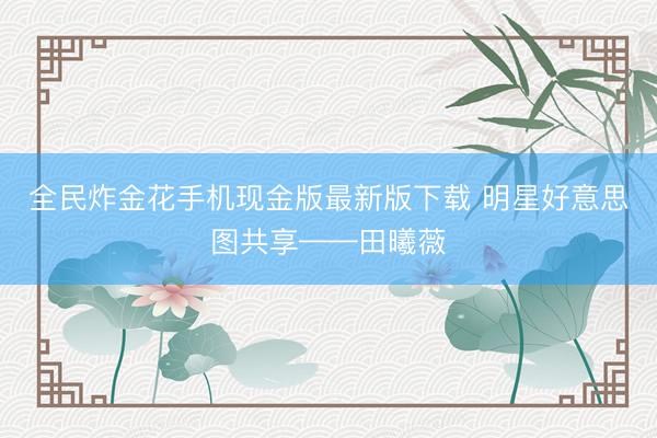 全民炸金花手机现金版最新版下载 明星好意思图共享——田曦薇