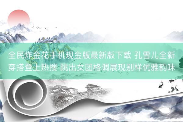 全民炸金花手机现金版最新版下载 孔雪儿全新穿搭登上热搜 跳出女团格调展现别样优雅韵味