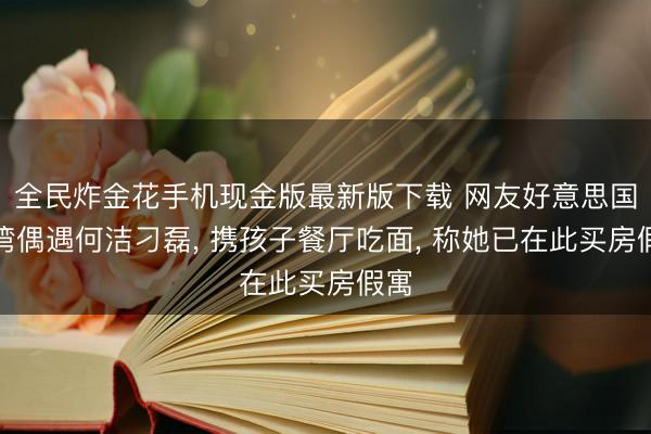 全民炸金花手机现金版最新版下载 网友好意思国尔湾偶遇何洁刁磊, 携孩子餐厅吃面, 称她已在此买房假寓