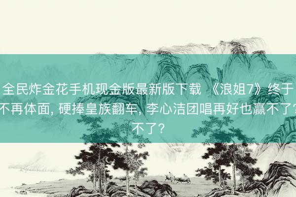 全民炸金花手机现金版最新版下载 《浪姐7》终于不再体面, 硬捧皇族翻车, 李心洁团唱再好也赢不了?