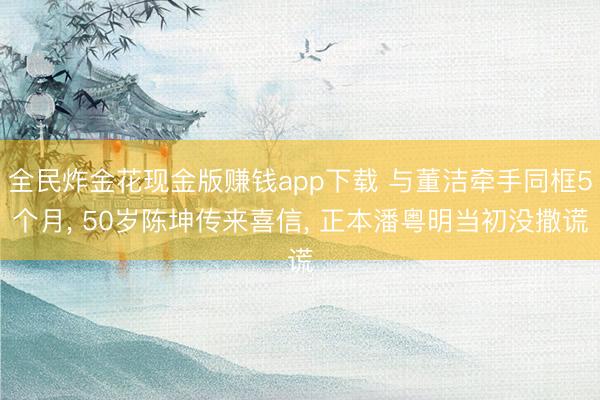 全民炸金花现金版赚钱app下载 与董洁牵手同框5个月, 50岁陈坤传来喜信, 正本潘粤明当初没撒谎