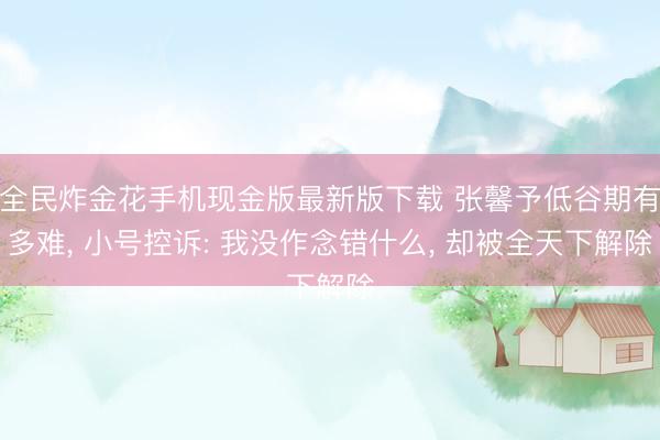 全民炸金花手机现金版最新版下载 张馨予低谷期有多难, 小号控诉: 我没作念错什么, 却被全天下解除