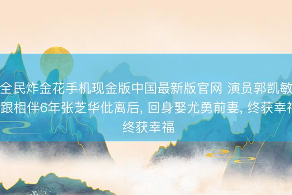 全民炸金花手机现金版中国最新版官网 演员郭凯敏: 跟相伴6年张芝华仳离后, 回身娶尤勇前妻, 终获幸福