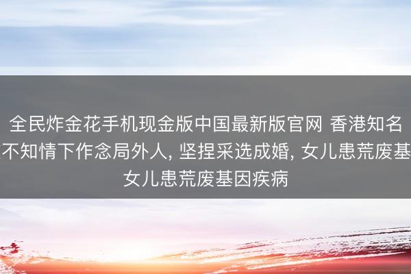 全民炸金花手机现金版中国最新版官网 香港知名女星在不知情下作念局外人, 坚捏采选成婚, 女儿患荒废基因疾病