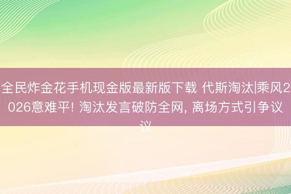 全民炸金花手机现金版最新版下载 代斯淘汰|乘风2026意难平! 淘汰发言破防全网, 离场方式引争议