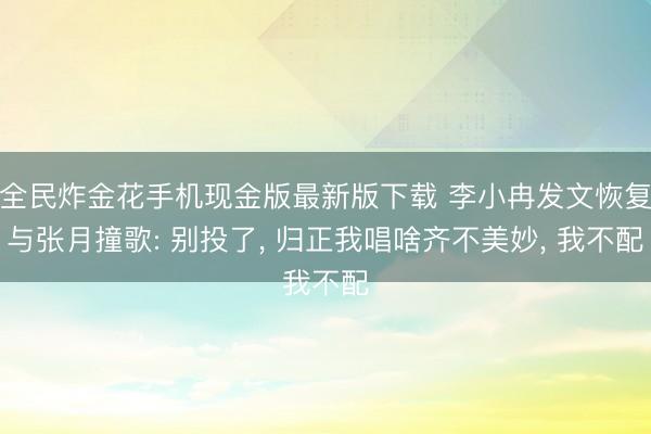 全民炸金花手机现金版最新版下载 李小冉发文恢复与张月撞歌: 别投了, 归正我唱啥齐不美妙, 我不配
