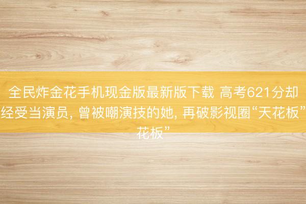 全民炸金花手机现金版最新版下载 高考621分却经受当演员， 曾被嘲演技的她， 再破影视圈“天花板”