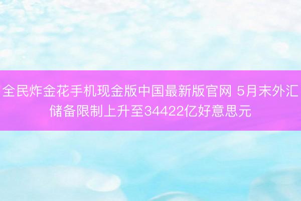全民炸金花手机现金版中国最新版官网 5月末外汇储备限制上升至34422亿好意思元