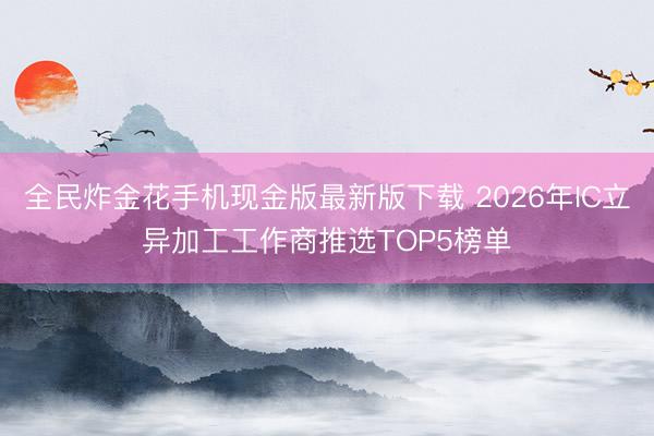 全民炸金花手机现金版最新版下载 2026年IC立异加工工作商推选TOP5榜单