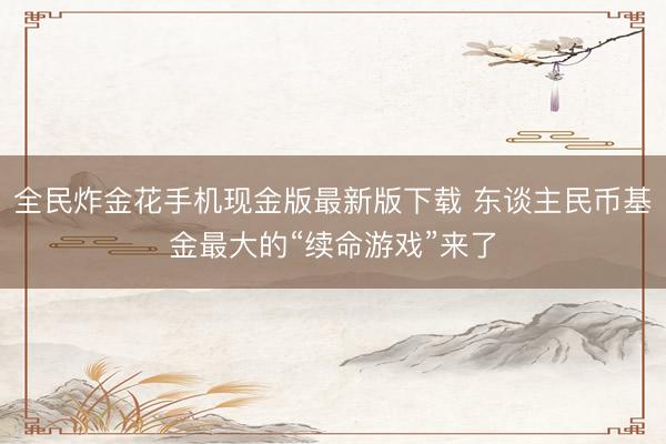 全民炸金花手机现金版最新版下载 东谈主民币基金最大的“续命游戏”来了