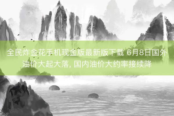 全民炸金花手机现金版最新版下载 6月8日国外油价大起大落, 国内油价大约率接续降