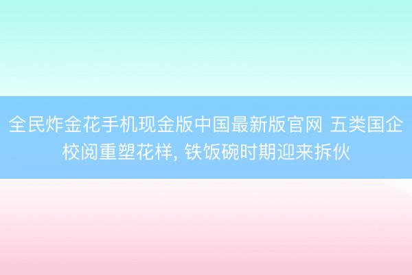 全民炸金花手机现金版中国最新版官网 五类国企校阅重塑花样， 铁饭碗时期迎来拆伙
