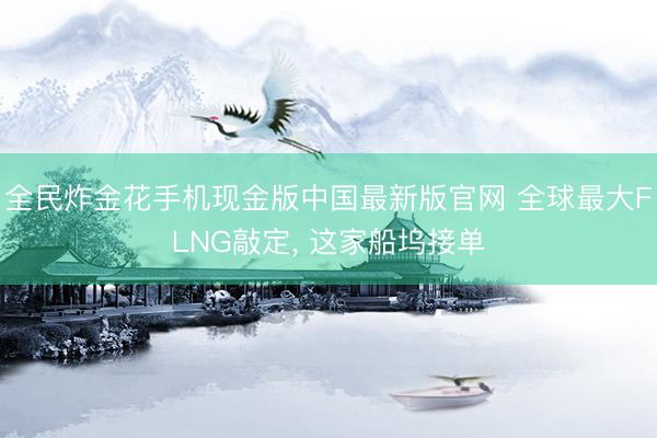 全民炸金花手机现金版中国最新版官网 全球最大FLNG敲定, 这家船坞接单