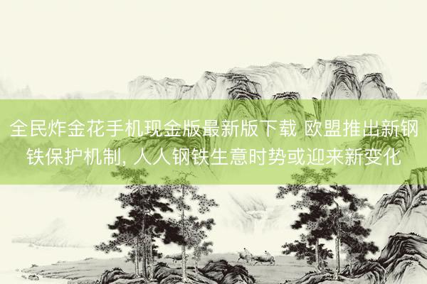 全民炸金花手机现金版最新版下载 欧盟推出新钢铁保护机制, 人人钢铁生意时势或迎来新变化