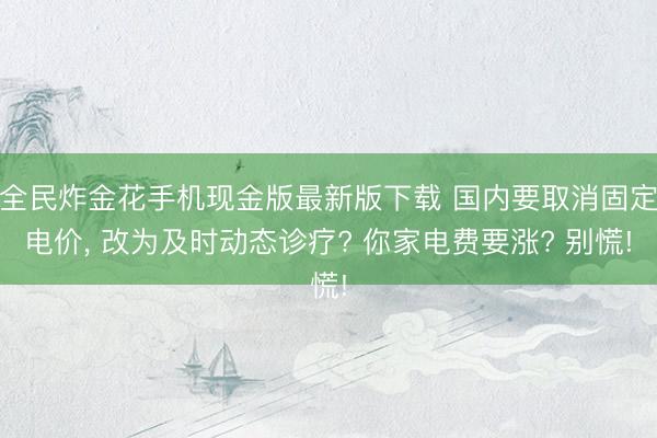 全民炸金花手机现金版最新版下载 国内要取消固定电价, 改为及时动态诊疗? 你家电费要涨? 别慌!