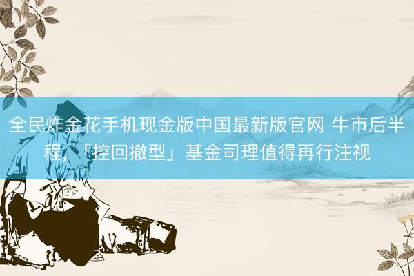 全民炸金花手机现金版中国最新版官网 牛市后半程, 「控回撤型」基金司理值得再行注视