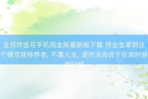 全民炸金花手机现金版最新版下载 待业金拿到这个模范就够养老, 不靠儿女, 退休活命优于在岗时候