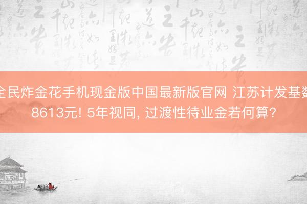 全民炸金花手机现金版中国最新版官网 江苏计发基数8613元! 5年视同, 过渡性待业金若何算?