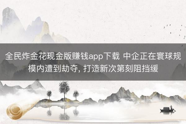 全民炸金花现金版赚钱app下载 中企正在寰球规模内遭到劫夺, 打造新次第刻阻挡缓