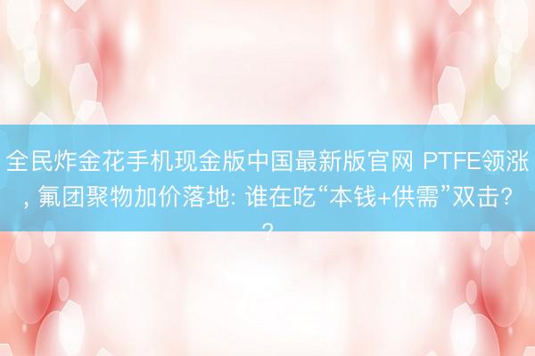全民炸金花手机现金版中国最新版官网 PTFE领涨, 氟团聚物加价落地: 谁在吃“本钱+供需”双击?