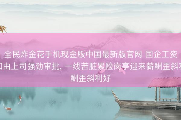 全民炸金花手机现金版中国最新版官网 国企工资总和由上司强劲审批, 一线苦脏累险岗亭迎来薪酬歪斜利好