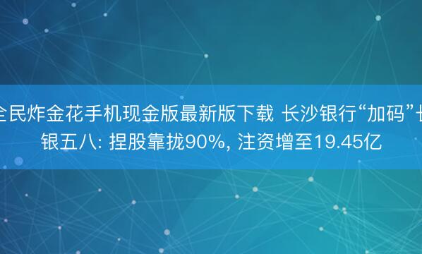 全民炸金花手机现金版最新版下载 长沙银行“加码”长银五八: 捏股靠拢90%, 注资增至19.45亿