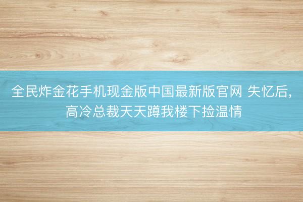 全民炸金花手机现金版中国最新版官网 失忆后, 高冷总裁天天蹲我楼下捡温情