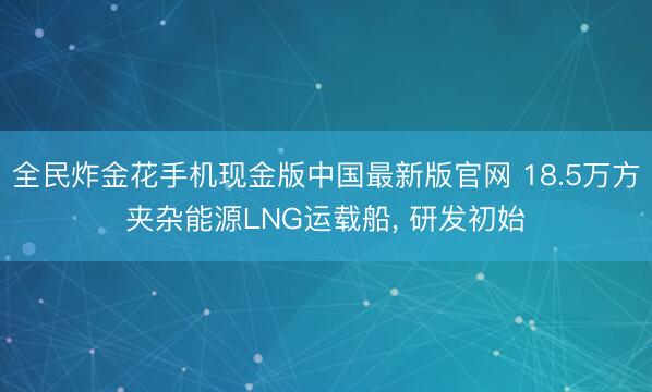 全民炸金花手机现金版中国最新版官网 18.5万方夹杂能源LNG运载船, 研发初始