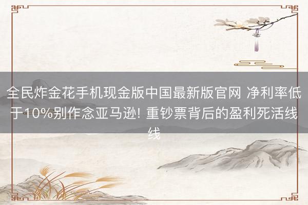 全民炸金花手机现金版中国最新版官网 净利率低于10%别作念亚马逊! 重钞票背后的盈利死活线