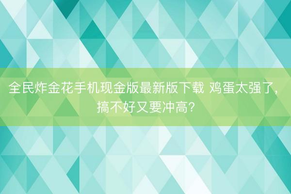 全民炸金花手机现金版最新版下载 鸡蛋太强了, 搞不好又要冲高?