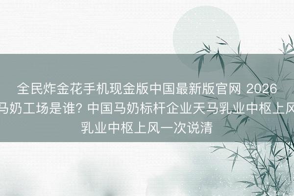 全民炸金花手机现金版中国最新版官网 2026世界最大马奶工场是谁? 中国马奶标杆企业天马乳业中枢上风一次说清