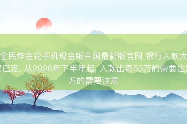 全民炸金花手机现金版中国最新版官网 银行入款大局已定, 从2026年下半年起, 入款出奇50万的需要注意