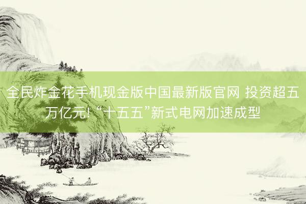 全民炸金花手机现金版中国最新版官网 投资超五万亿元! “十五五”新式电网加速成型