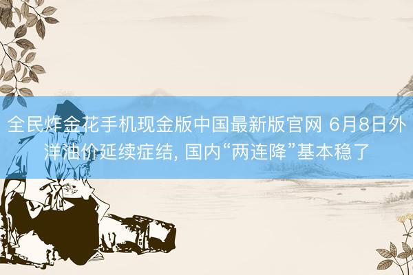 全民炸金花手机现金版中国最新版官网 6月8日外洋油价延续症结, 国内“两连降”基本稳了