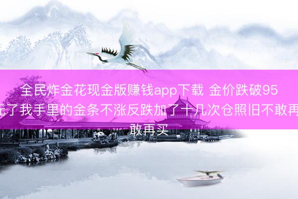 全民炸金花现金版赚钱app下载 金价跌破950元了我手里的金条不涨反跌加了十几次仓照旧不敢再买