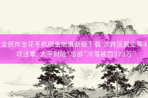 全民炸金花手机现金版最新版下载 涉跨区展业等4项违章, 太平财险“总部”冷落被罚373万