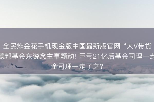 全民炸金花手机现金版中国最新版官网 “大V带货”激发德邦基金东说念主事颤动! 巨亏21亿后基金司理一走了之?