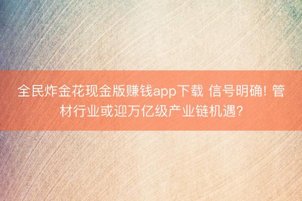 全民炸金花现金版赚钱app下载 信号明确! 管材行业或迎万亿级产业链机遇?