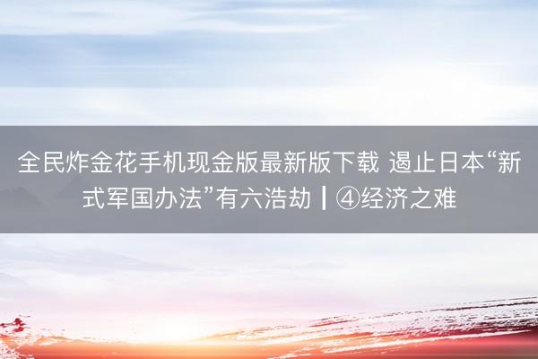 全民炸金花手机现金版最新版下载 遏止日本“新式军国办法”有六浩劫┃④经济之难