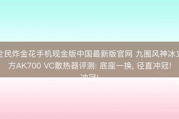 全民炸金花手机现金版中国最新版官网 九囿风神冰立方AK700 VC散热器评测: 底座一换, 径直冲冠!