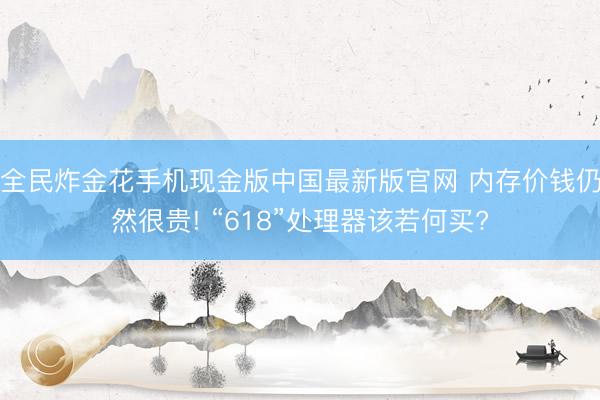 全民炸金花手机现金版中国最新版官网 内存价钱仍然很贵! “618”处理器该若何买?