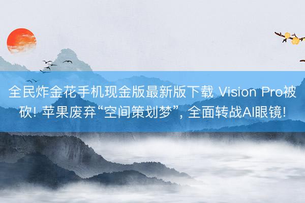 全民炸金花手机现金版最新版下载 Vision Pro被砍! 苹果废弃“空间策划梦”, 全面转战AI眼镜!