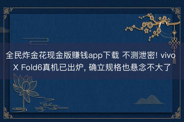 全民炸金花现金版赚钱app下载 不测泄密! vivo X Fold6真机已出炉, 确立规格也悬念不大了