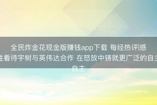 全民炸金花现金版赚钱app下载 每经热评|感性看待宇树与英伟达合作 在怒放中铸就更广泛的自主