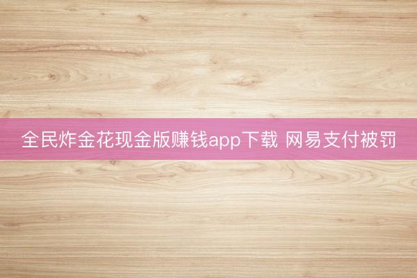 全民炸金花现金版赚钱app下载 网易支付被罚