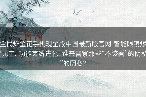 全民炸金花手机现金版中国最新版官网 智能眼镜爆发元年: 功能束缚进化， 谁来督察那些“不该看”的阴私?