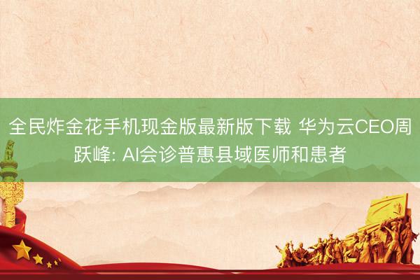 全民炸金花手机现金版最新版下载 华为云CEO周跃峰: AI会诊普惠县域医师和患者