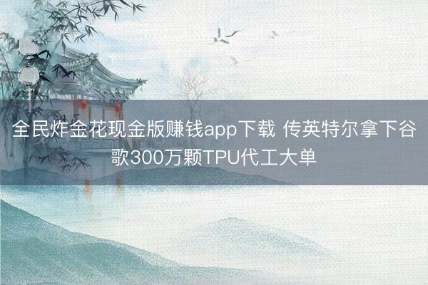 全民炸金花现金版赚钱app下载 传英特尔拿下谷歌300万颗TPU代工大单