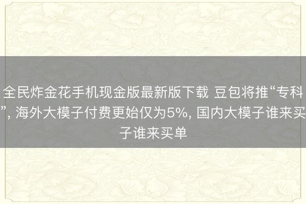全民炸金花手机现金版最新版下载 豆包将推“专科版”， 海外大模子付费更始仅为5%， 国内大模子谁来买单