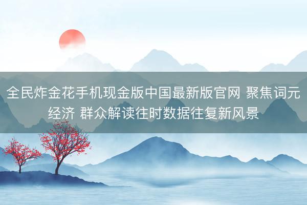 全民炸金花手机现金版中国最新版官网 聚焦词元经济 群众解读往时数据往复新风景